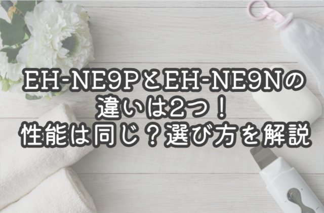 EH-NE9PとEH-NE9Nの違いは2つ！性能は同じ？選び方を解説